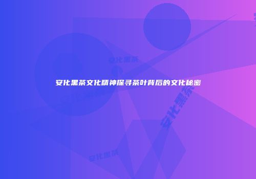 安化黑茶文化精神探寻茶叶背后的文化秘密