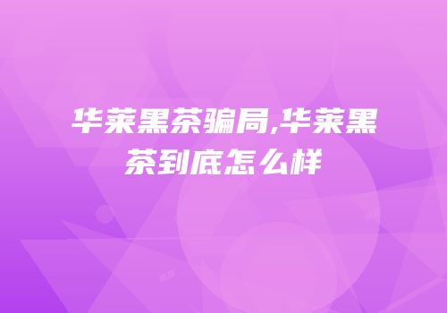 华莱黑茶骗局,华莱黑茶到底怎么样