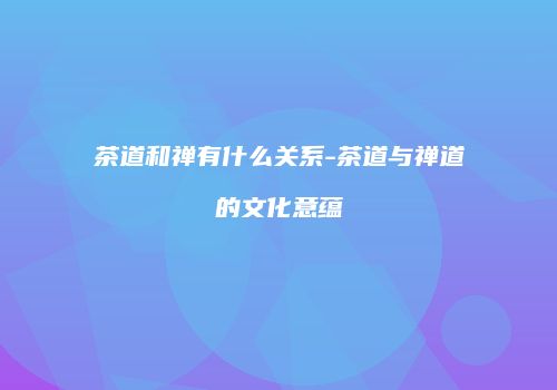 茶道和禅有什么关系-茶道与禅道的文化意蕴