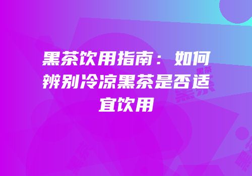 黑茶饮用指南：如何辨别冷凉黑茶是否适宜饮用