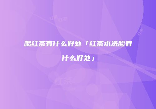 喝红茶有什么好处「红茶水洗脸有什么好处」