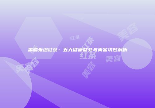 黑糯米泡红茶：五大健康益处与美容功效解析