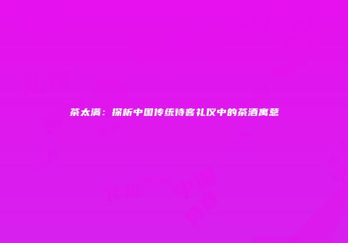 茶太满：探析中国传统待客礼仪中的茶酒寓意
