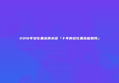 2016年安化黑茶雨水多「十年的安化黑茶能喝吗」