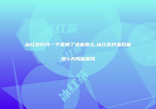 冰红茶打开一个星期了还能喝么,冰红茶开盖后能放5天吗能喝吗