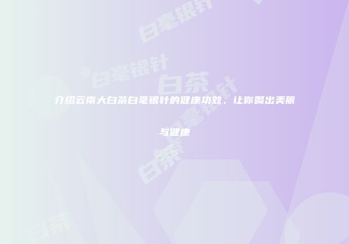 介绍云南大白茶白毫银针的健康功效，让你喝出美丽与健康