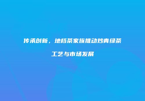 传承创新，地档茶家族推动炒青绿茶工艺与市场发展