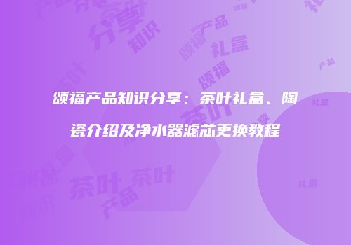 颂福产品知识分享：茶叶礼盒、陶瓷介绍及净水器滤芯更换教程