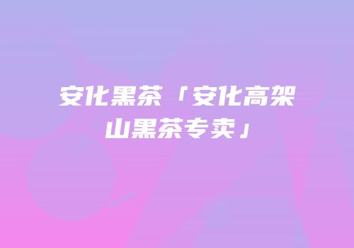 安化黑茶「安化高架山黑茶专卖」
