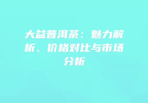 大益普洱茶：魅力解析、价格对比与市场分析