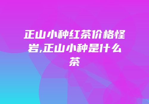 正山小种红茶价格怪岩,正山小种是什么茶