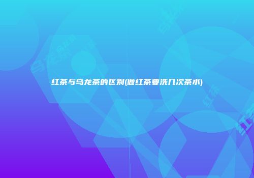 红茶与乌龙茶的区别(做红茶要洗几次茶水)