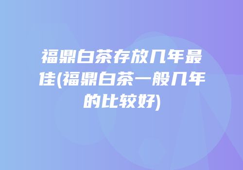 福鼎白茶存放几年最佳(福鼎白茶一般几年的比较好)