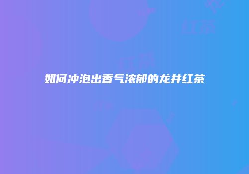 如何冲泡出香气浓郁的龙井红茶