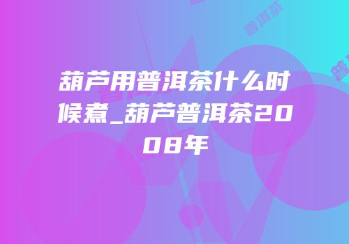 葫芦用普洱茶什么时候煮_葫芦普洱茶2008年