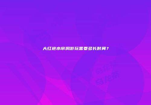 大红袍水帘洞游玩需要多长时间？