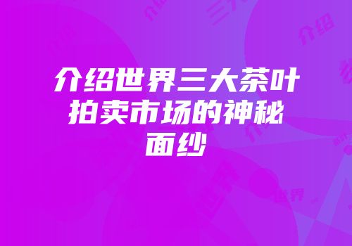 介绍世界三大茶叶拍卖市场的神秘面纱