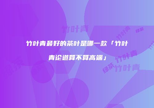 竹叶青最好的茶叶是哪一款「竹叶青论道算不算高端」