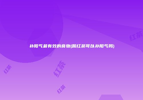 补阳气最有效的食物(喝红茶可以补阳气吗)