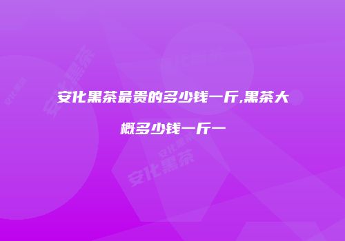 安化黑茶最贵的多少钱一斤,黑茶大概多少钱一斤一