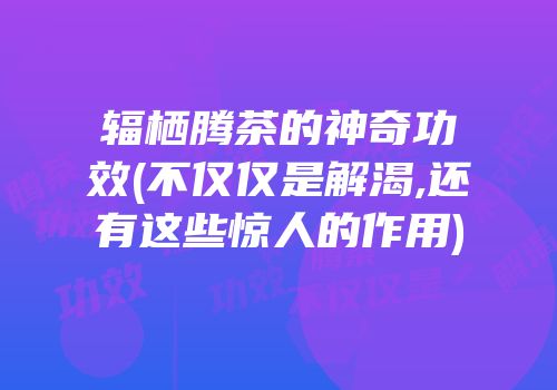 辐栖腾茶的神奇功效(不仅仅是解渴,还有这些惊人的作用)