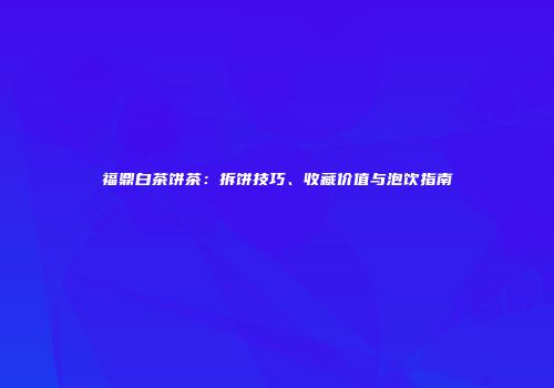 福鼎白茶饼茶：拆饼技巧、收藏价值与泡饮指南