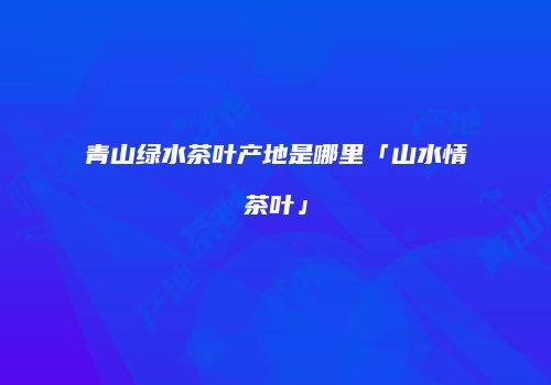 青山绿水茶叶产地是哪里「山水情茶叶」