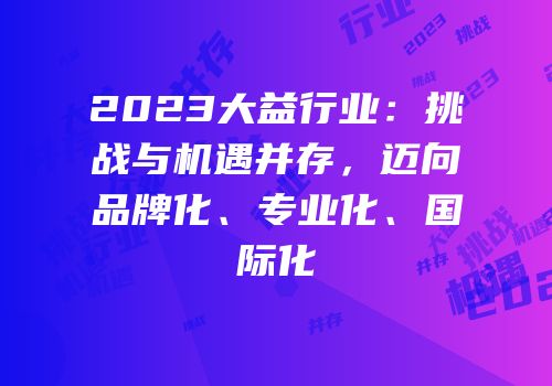 2023大益行业：挑战与机遇并存，迈向品牌化、专业化、国际化