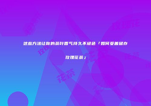 这些方法让你的茶叶香气持久不褪色「如何妥善储存玫瑰花茶」
