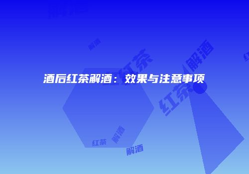 酒后红茶解酒：效果与注意事项