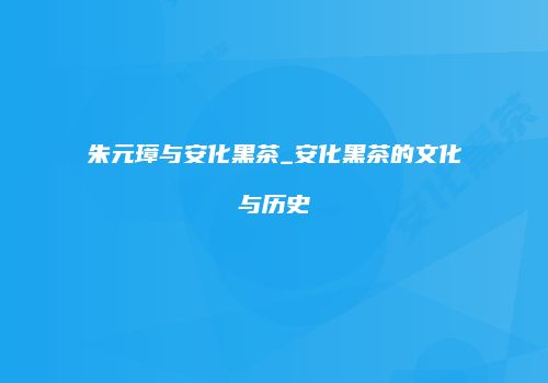 朱元璋与安化黑茶_安化黑茶的文化与历史