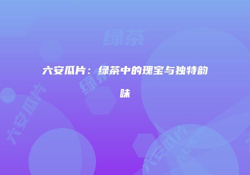六安瓜片：绿茶中的瑰宝与独特韵味