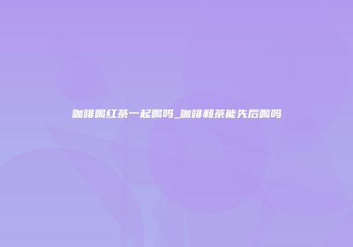 咖啡喝红茶一起喝吗_咖啡和茶能先后喝吗