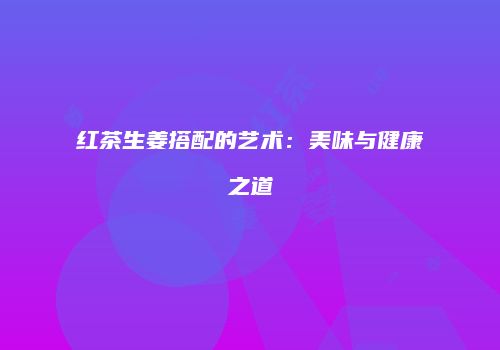 红茶生姜搭配的艺术：美味与健康之道