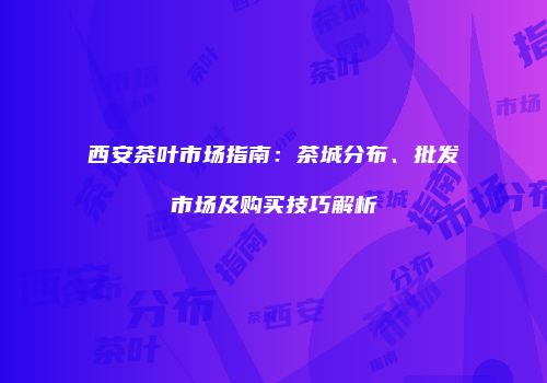 西安茶叶市场指南：茶城分布、批发市场及购买技巧解析