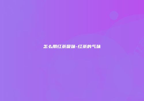 怎么用红茶吸味-红茶的气味
