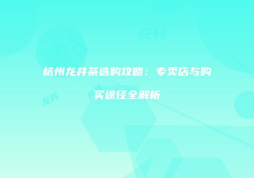 杭州龙井茶选购攻略：专卖店与购买途径全解析
