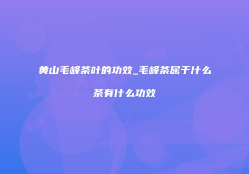 黄山毛峰茶叶的功效_毛峰茶属于什么茶有什么功效