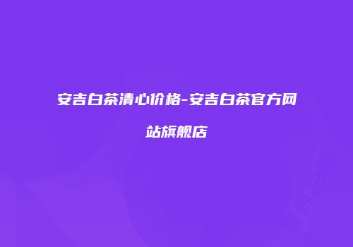 安吉白茶清心价格-安吉白茶官方网站旗舰店