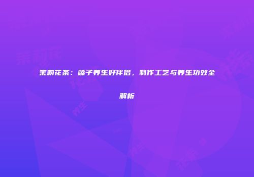 茉莉花茶：嗓子养生好伴侣，制作工艺与养生功效全解析