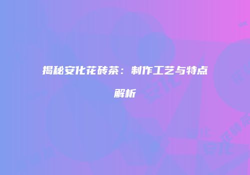 揭秘安化花砖茶：制作工艺与特点解析