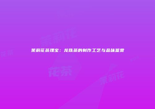 茉莉花茶瑰宝：龙珠茶的制作工艺与品味鉴赏