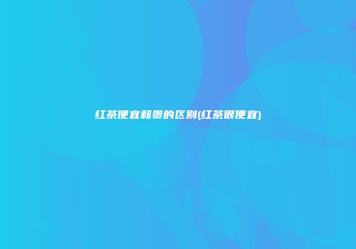 红茶便宜和贵的区别(红茶很便宜)