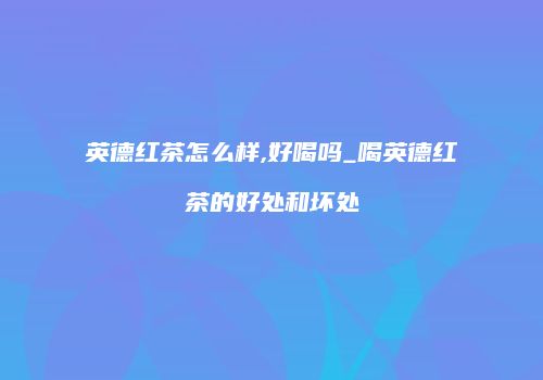 英德红茶怎么样,好喝吗_喝英德红茶的好处和坏处