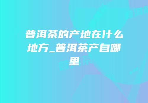 普洱茶的产地在什么地方_普洱茶产自哪里