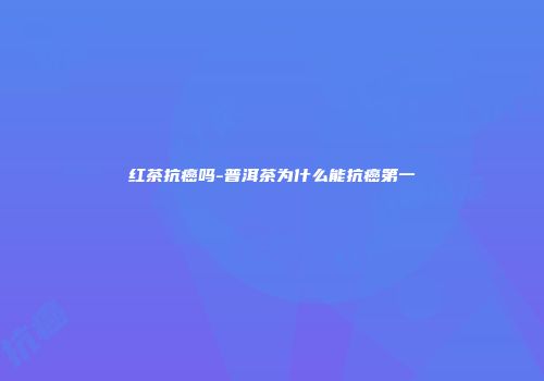 红茶抗癌吗-普洱茶为什么能抗癌第一