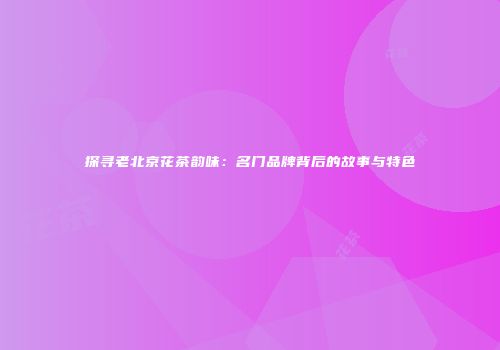 探寻老北京花茶韵味：名门品牌背后的故事与特色