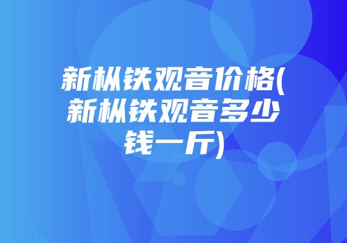 新枞铁观音价格(新枞铁观音多少钱一斤)