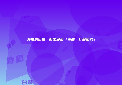寿眉的价格一般是多少「寿眉一斤多少钱」
