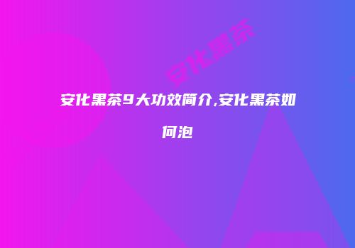 安化黑茶9大功效简介,安化黑茶如何泡